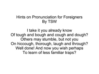 Hints on Pronunciation for Foreigners
By TSW
I take it you already know
Of tough and bough and cough and dough?
Others may stumble, but not you
On hiccough, thorough, laugh and through?
Well done! And now you wish perhaps
To learn of less familiar traps?
 