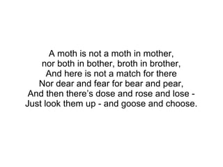 A moth is not a moth in mother,
nor both in bother, broth in brother,
And here is not a match for there
Nor dear and fear for bear and pear,
And then there’s dose and rose and lose -
Just look them up - and goose and choose.
 