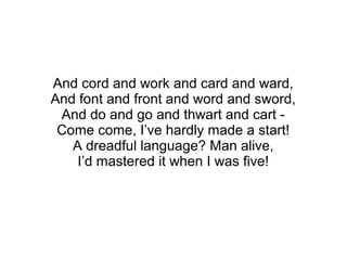 And cord and work and card and ward,
And font and front and word and sword,
And do and go and thwart and cart -
Come come, I’ve hardly made a start!
A dreadful language? Man alive,
I’d mastered it when I was five!
 