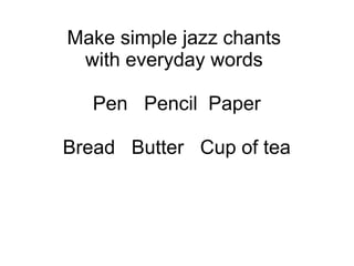 Make simple jazz chants
with everyday words
Pen Pencil Paper
Bread Butter Cup of tea
 