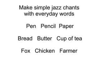 Make simple jazz chants
with everyday words
Pen Pencil Paper
Bread Butter Cup of tea
Fox Chicken Farmer
 