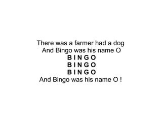 There was a farmer had a dog
And Bingo was his name O
B I N G O
B I N G O
B I N G O
And Bingo was his name O !
 