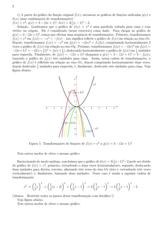 2
c) A partir do gráco da função original f(x), encontrar os grácos de funções indicadas g(x) e
h(x) (usar combinações de transformações):
f(x) = x2
; g(x) = 3 − (2x + 1)2
, h(x) = 3(1
2
x − 1)2
− 2.
Solução. Lembramos que o gráco de f(x) = x2
é uma parábola voltada para cima e com
vértice na origem. Ele é considerado (nesse exercício) como dado. Para chegar ao gráco de
g(x) = 3−(2x+1)2
, temos que efetuar uma sequência de transformações. Primeiro, transformamos
f(x) = x2
em f1(x) = −x2
= −f(x)  isso signica reetir o gráco de f(x) em relação ao eixo Ox.
Depois, transformamos f1(x) = −x2
em f2(x) = −(2x)2
= f1(2x), comprimindo horizontalmente 2
vezes o gráco de f1(x) em relação ao eixo Oy. Próximo, transformamos f2(x) = −(2x)2
em f3(x) =
−(2x+1)2
= −(2(x+ 1
2
))2
= f2(x+ 1
2
), deslocando horizontalmente o gráco de f2(x) em 1
2
unidades
para esquerda. Finalmente, de f3(x) = −(2x + 1)2
chegamos a g(x) = 3 − (2x + 1)2
= 3 − f3(x),
trazendo o gráco de f3(x) três unidades para cima. Assim, nessa cadeia de transformações, o
gráco de f(x) é reetido em relação ao eixo Ox, depois comprimido horizontamente duas vezes,
depois deslocado 1
2
unidades para esquerda, e, nalmente, deslocado três unidades para cima. Veja
gura abaixo.
Figura 1: Transformações de funções de f(x) = x2
a g(x) = 3 − (2x + 1)2
.
Tem outros modos de obter o mesmo gráco.
Raciocinando de modo análogo, concluímos que o gráco de h(x) = 3(1
2
x−1)2
−2 pode ser obtido
do gráco de f(x) = x2
, primeiro, extendendo o duas vezes horizontalmente, segundo, deslocando
duas unidades para direita, terceiro, afastando três vezes do eixo Ox (isto é, extendendo três vezes
verticalmente) e, nalmente, baixando duas unidades. Nesse caso é usada a seguinte cadeia de
transformações:
x2
→
(
1
2
x
)2
→
(
1
2
(x − 2)
)2
=
(
1
2
x − 1
)2
→ 3
(
1
2
x − 1
)2
→ 3
(
1
2
x − 1
)2
− 2 .
(Alunos  Restituir todos os passos dessa transformação com detalhes !)
Veja gura abaixo.
Tem outros modos de obter o mesmo gráco.
 