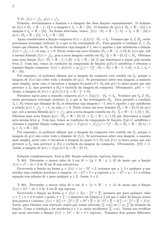 2
N 21. f(x) = 1
x+1
, g(x) = 1
x−1
.
Primeiro, determinamos o domínio e a imagem das duas funções separadamente. O domínio
de f(x) é Df = R − {−1} e a imagem é If = R − {0}. O domínio de g(x) é Dg = R − {1} e a
imagem é Ig = R − {0}. Na forma abreviada, temos: f(x) : Df = R − {−1} → If = R − {0} e
g(x) : Dg = R − {1} → Ig = R − {0}.
Agora consideremos a função composta h(x) = g(f(x)) : Dh → Ih. Notamos que If ̸⊂ Dg, então
precisamos restringir (reduzir) If o que se faz restringindo Df . Para garantir a condição If ⊂ Dg
temos que eliminar de Df os elementos cuja imagem é 1, isto é, aqueles x que satisfazem a relação
f(x) = 1
x+1
= 1, ou seja, x = 0. Então temos um novo domínio D̄f = R − {−1, 0} de f(x) que, sob
a mesma fórmula f(x) = 1
x+1
, gera a nova imagem contida em Dg: ¯
If = R − {0, 1} ⊂ Dg. Obtemos
uma nova função ¯
f(x) : D̄f = R − {−1, 0} → ¯
If = R − {0, 1} que denotamos a seguir pela mesma
letra f. Com isso, temos as condições da composição de funções g(f(x)) satisfeitas e obtemos a
seguinte função composta: h(x) = g(f(x)) = g( 1
x+1
) = x+1
−x
: Dh = D̄f = R − {−1, 0} → Ih ⊂ Ig =
R − {0}.
Por enquanto, só podemos armar que a imagem da composta está contida em Ig, porque a
imagem de f(x) não cobre todo o domínio de g(x). Se precisarmos saber essa imagem, a maneira
mais simples, nesse caso, é encontrar a imagem do ponto 0 ∈ Dg sob g(x) (o único ponto que não
pertence a ¯
If , mas pertence a Dg) e excluí-la da imagem da composta. Obviamente, g(0) = −1.
Assim, a imagem de h(x) = g(f(x)) é Ih = R − {−1, 0}.
Passamos agora para a segunda composta p(x) = f(g(x)) : Dp → Ip. Notamos que Ig ̸⊂ Df ,
então precisamos restringir (reduzir) Ig o que se faz restringindo Dg. Para garantir a condição
Ig ⊂ Df temos que eliminar de Dg os elementos cuja imagem é −1, isto é, aqueles x que satisfazem
a relação g(x) = 1
x−1
= −1, ou seja, x = 0. Então temos um novo domínio D̄g = R − {0, 1} de g(x)
que, sob a mesma fórmula g(x) = 1
x−1
, gera a nova imagem contida em Df : ¯
Ig = R−{−1, 0} ⊂ Df .
Obtemos uma nova função ḡ(x) : D̄g = R − {0, 1} → ¯
Ig = R − {−1, 0} que denotamos a seguir
pela mesma letra g. Com isso, temos as condições da composição de funções f(g(x)) satisfeitas e
obtemos a seguinte função composta: p(x) = f(g(x)) = f( 1
x−1
) = x−1
x
: Dp = D̄g = R − {0, 1} →
Ip ⊂ If = R − {0}.
Por enquanto, só podemos armar que a imagem da composta está contida em If , porque a
imagem de g(x) não cobre todo o domínio de f(x). Se precisarmos saber essa imagem, a maneira
mais simples, nesse caso, é encontrar a imagem do ponto 0 ∈ Df sob f(x) (o único ponto que não
pertence a ¯
Ig, mas pertence a Df ) e excluí-la da imagem da composta. Obviamente, f(0) = 1.
Assim, a imagem de p(x) = f(g(x)) é Ip = R − {0, 1}.
Soluções complementares. Iezzi p.228: função sobrejetora, injetora, bijetora.
N 463. Determine o menor valor de b em B = {y ∈ R : y ≥ b} de modo que a função
f(x) = x2
− 4x + 6 de R em B seja sobrejetora.
Escrevendo a função na forma y = f(x) = (x − 2)2
+ 2, notamos que y ≥ 2 e qualquer y que
satisfaz essa condição peretence a imagem: (x − 2)2
+ 2 = y equivale a (x − 2)2
= y − 2 e a última
equação tem solução de x para qualquer y ≥ 2. Assim, b = 2.
N 464. Determine o menor valor de a em A = {x ∈ R : x ≥ a} de modo que a função
f(x) = 2x2
− 3x + 4 de A em R seja injetora.
Escrevendo a função na forma y = f(x) = 2(x − 3
4
)2
+ 23
8
, notamos que para qualquer valor
x = 3
4
+ t, t ̸= 0 existe o ponto x̄ = 3
4
− t simétrico em relação a 3
4
tal que o valor da função nesses
dois pontos é o mesmo: f(x) = 2(3
4
+t− 3
4
)2
+ 23
8
= 2t2
+ 23
8
= 2(−t)2
+ 23
8
= 2(3
4
−t− 3
4
)2
+ 23
8
= f(x̄).
Então, para eliminar essa repitição, temos que tomar intervalo [3
4
, +∞) ou (−∞, 3
4
] do domínio da
função. Como a condição a ser satisferita é x ≥ a, então escolhemos [3
4
, +∞). Vamos nos certicar
que nesse intervalo a função f(x) = 2x2
− 3x + 4 é injetora. Tomamos dois pontos diferentes
 