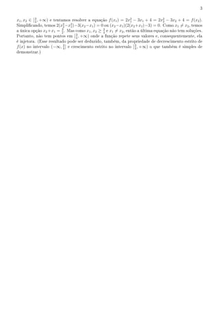 3
x1, x2 ∈ [3
4
, +∞) e tentamos resolver a equação f(x1) = 2x2
1 − 3x1 + 4 = 2x2
2 − 3x2 + 4 = f(x2).
Simplicando, temos 2(x2
2−x2
1)−3(x2−x1) = 0 ou (x2−x1)(2(x2+x1)−3) = 0. Como x1 ̸= x2, temos
a única opção x2 +x1 = 3
2
. Mas como x1, x2 ≥ 3
4
e x1 ̸= x2, então a última equação não tem soluções.
Portanto, não tem pontos em [3
4
, +∞) onde a função repete seus valores e, consequentemente, ela
é injetora. (Esse resultado pode ser deduzido, também, da propriedade de decrescimento estrito de
f(x) no intervalo (−∞, 3
4
] e crescimento estrito no intervalo [3
4
, +∞) o que também é simples de
demonstrar.)
 