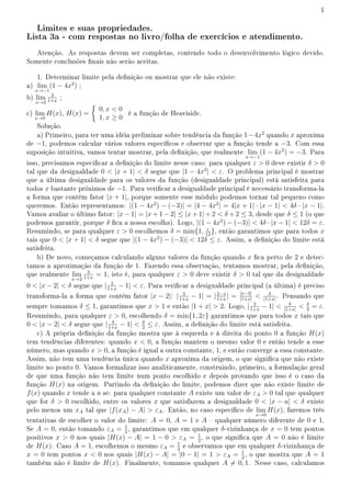 1
Limites e suas propriedades.
Lista 3a - com respostas no livro/folha de exercícios e atendimento.
Atenção. As respostas devem ser completas, contendo todo o desenvolvimento lógico devido.
Somente conclusões nais não serão aceitas.
1. Determinar limite pela denição ou mostrar que ele não existe:
a) lim
x→−1
(1 − 4x2
) ;
b) lim
x→2
3
1+x
;
c) lim
x→0
H(x), H(x) =
{
0, x  0
1, x ≥ 0
é a função de Heaviside.
Solução.
a) Primeiro, para ter uma idéia preliminar sobre tendência da função 1−4x2
quando x aproxima
de −1, podemos calcular vários valores especícos e observar que a função tende a −3. Com essa
suposição intuitiva, vamos tentar mostrar, pela denição, que realmente lim
x→−1
(1 − 4x2
) = −3. Para
isso, precisamos especicar a denição do limite nesse caso: para qualquer ε  0 deve existir δ  0
tal que da desigualdade 0  |x + 1|  δ segue que |1 − 4x2
|  ε. O problema principal é mostrar
que a última desigualdade para os valores da função (desigualdade principal) está satisfeita para
todos x bastante próximos de −1. Para vericar a desigualdade principal é necessário transforma-la
a forma que contém fator |x + 1|, porque somente esse módulo podemos tornar tal pequeno como
queremos. Então representamos: |(1 − 4x2
) − (−3)| = |4 − 4x2
| = 4|x + 1| · |x − 1|  4δ · |x − 1|.
Vamos avaliar o último fator: |x − 1| = |x + 1 − 2| ≤ |x + 1| + 2  δ + 2 ≤ 3, desde que δ ≤ 1 (o que
podemos garantir, porque δ ca a nossa escolha). Logo, |(1 − 4x2
) − (−3)|  4δ · |x − 1|  12δ = ε.
Resumindo, se para qualquer ε  0 escolhemos δ = min{1, ε
12
}, então garantimos que para todos x
tais que 0  |x + 1|  δ segue que |(1 − 4x2
) − (−3)|  12δ ≤ ε. Assim, a denição do limite está
satisfeita.
b) De novo, começamos calculando alguns valores da função quando x ca perto de 2 e detec-
tamos a aproximação da função de 1. Fazendo essa observação, tentamos mostrar, pela denição,
que realmente lim
x→2
3
1+x
= 1, isto é, para qualquer ε  0 deve existir δ  0 tal que da desigualdade
0  |x − 2|  δ segue que | 3
1+x
− 1|  ε. Para vericar a desigualdade principal (a última) é preciso
transforma-la a forma que contém fator |x − 2|: | 3
1+x
− 1| = |2−x
1+x
| = |x−2|
|1+x|
 δ
|1+x|
. Pensando que
sempre tomamos δ ≤ 1, garantimos que x  1 e então |1 + x|  2. Logo, | 3
1+x
− 1|  δ
|1+x|
 δ
2
= ε.
Resumindo, para qualquer ε  0, escolhendo δ = min{1, 2ε} garantimos que para todos x tais que
0  |x − 2|  δ segue que | 3
1+x
− 1|  δ
2
≤ ε. Assim, a denição do limite está satisfeita.
c) A própria denição da função mostra que à esquerda e à direita do ponto 0 a função H(x)
tem tendências diferentes: quando x  0, a função mantem o mesmo valor 0 e então tende a esse
número, mas quando x  0, a função é igual a outra constante, 1, e então converge a essa constante.
Assim, não tem uma tendência única quando x aproxima da origem, o que signica que não existe
limite no ponto 0. Vamos formalizar isso analiticamente, construindo, primeiro, a formulação geral
de que uma função não tem limite num ponto escolhido e depois provando que isso é o caso da
função H(x) na origem. Partindo da denição do limite, podemos dizer que não existe limite de
f(x) quando x tende a a se: para qualquer constante A existe um valor de εA  0 tal que qualquer
que for δ  0 escolhido, entre os valores x que satisfazem a desigualdade 0  |x − a|  δ existe
pelo menos um xA tal que |f(xA) − A|  εA. Então, no caso especíco de lim
x→0
H(x), faremos três
tentativas de escolher o valor do limite: A = 0, A = 1 e A  qualquer número diferente de 0 e 1.
Se A = 0, então tomando εA = 1
2
, garantimos que em qualquer δ-vizinhança de x = 0 tem pontos
positivos x  0 nos quais |H(x) − A| = 1 − 0  εA = 1
2
, o que signica que A = 0 não é limite
de H(x). Caso A = 1, escolhemos o mesmo εA = 1
2
e observamos que em qualquer δ-vizinhança de
x = 0 tem pontos x  0 nos quais |H(x) − A| = |0 − 1| = 1  εA = 1
2
, o que mostra que A = 1
também não é limite de H(x). Finalmente, tomamos qualquer A ̸= 0, 1. Nesse caso, calculamos
 