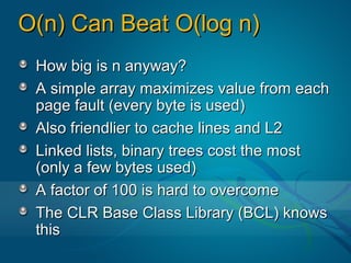 O(n) Can Beat O(log n)
 How big is n anyway?
 A simple array maximizes value from each
 page fault (every byte is used)
 Also friendlier to cache lines and L2
 Linked lists, binary trees cost the most
 (only a few bytes used)
 A factor of 100 is hard to overcome
 The CLR Base Class Library (BCL) knows
 this
 