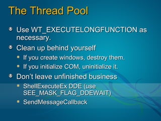 The Thread Pool
 Use WT_EXECUTELONGFUNCTION as
 necessary.
 Clean up behind yourself
   If you create windows, destroy them.
   If you initialize COM, uninitialize it.
 Don’t leave unfinished business
   ShellExecuteEx DDE (use
   SEE_MASK_FLAG_DDEWAIT)
   SendMessageCallback
 