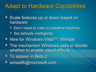 Adapt to Hardware Capabilities
 Scale features up or down based on
 hardware
   Don’t need to cater to baseline machine
   Set defaults intelligently
 New for Windows Vista™: IWinsat
 The mechanism Windows uses to decide
 whether to enable visual effects
 To appear in Beta 2
 winsatfb@microsoft.com
 