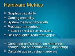 Hardware Metrics
 Graphics capability
 Gaming capability
 System memory bandwidth
 Processor throughput
   Based on realistic computations
 Disk sequential read throughput

 Computed on first boot, on hardware
 change, and on demand (e.g. app setup)
 Calibrate against actual hardware
 