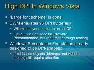 High DPI In Windows Vista
 “Large font scheme” is gone
 DWM emulates 96 DPI by default
  Will stretch your output to actual DPI
  Opt out via SetProcessDPIAware
  (recommended, but requires thorough testing)
 Windows Presentation Foundation already
 designed to be DPI-agnostic
  pixel-based objects (bitmaps and videos
  mostly) still require attention
 