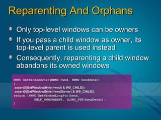 Reparenting And Orphans
 Only top-level windows can be owners
 If you pass a child window as owner, its
 top-level parent is used instead
 Consequently, reparenting a child window
 abandons its owned windows
HWND SetWindowOwner(HWND hwnd, HWND hwndOwner)
{
assert(!(GetWindowStyle(hwnd) & WS_CHILD));
assert(!(GetWindowStyle(hwndOwner) & WS_CHILD));
return (HWND)SetWindowLongPtr(hwnd,
             GWLP_HWNDPARENT, (LONG_PTR)hwndOwner);
}
 