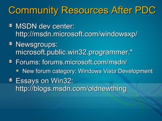 Community Resources After PDC
 MSDN dev center:
 http://msdn.microsoft.com/windowsxp/
 Newsgroups:
 microsoft.public.win32.programmer.*
 Forums: forums.microsoft.com/msdn/
   New forum category: Windows Vista Development
 Essays on Win32:
 http://blogs.msdn.com/oldnewthing
 
