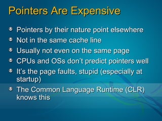 Pointers Are Expensive
 Pointers by their nature point elsewhere
 Not in the same cache line
 Usually not even on the same page
 CPUs and OSs don’t predict pointers well
 It’s the page faults, stupid (especially at
 startup)
 The Common Language Runtime (CLR)
 knows this
 