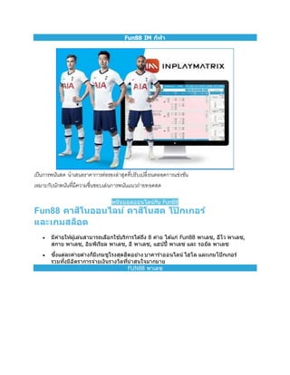 Fun88 IM กีฬา
เป็นการพนันสด นาเสนอราคาการต่อรองล่าสุดที่ปรับเปลี่ยนตลอดการแข่งขัน
เหมาะกับนักพนันที่มีความชื่นชอบเล่นการพนันแนวถ่ายทอดสด
พนันบอลออนไลน์กับ Fun88
Fun88 คาสิโนออนไลน์ คาสิโนสด โป๊ กเกอร์
และเกมสล็อต
 มีค่ายให้ผู้เล่นสามารถเลือกใช ้บริการได ้ถึง 8 ค่าย ได ้แก่ Fun88 พาเลซ, อีโว พาเลซ,
สกาย พาเลซ, อิมพีเรียล พาเลซ, อี พาเลซ, แฮปปี้ พาเลซ และ รอยัล พาเลซ
 ซึ่งแต่ละค่ายต่างก็มีเกมชูโรงสุดฮิตอย่าง บาคาร่าออนไลน์ ไฮโล และเกมโป๊ กเกอร์
รวมทั้งมีอัตราการจ่ายเงินรางวัลที่น่าสนใจมากมาย
FUN88 พาเลซ
 