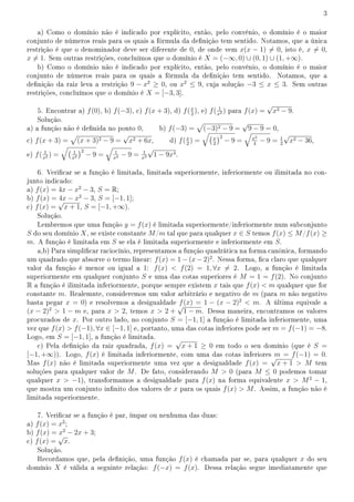 3
a) Como o domínio não é indicado por explícito, então, pelo convênio, o domínio é o maior
conjunto de números reais para os quais a fórmula da denição tem sentido. Notamos, que a única
restrição é que o denominador deve ser diferente de 0, de onde vem x(x − 1) ̸= 0, isto é, x ̸= 0,
x ̸= 1. Sem outras restrições, concluímos que o domínio é X = (−∞, 0) ∪ (0, 1) ∪ (1, +∞).
b) Como o domínio não é indicado por explícito, então, pelo convênio, o domínio é o maior
conjunto de números reais para os quais a fórmula da denição tem sentido. Notamos, que a
denição da raiz leva a restrição 9 − x2
≥ 0, ou x2
≤ 9, cuja solução −3 ≤ x ≤ 3. Sem outras
restrições, concluímos que o domínio é X = [−3, 3].
5. Encontrar a) f(0), b) f(−3), c) f(x + 3), d) f(x
2
), e) f( 1
x2 ) para f(x) =
√
x2 − 9.
Solução.
a) a função não é denida no ponto 0, b) f(−3) =
√
(−3)2 − 9 =
√
9 − 9 = 0,
c) f(x + 3) =
√
(x + 3)2 − 9 =
√
x2 + 6x, d) f(x
2
) =
√(x
2
)2
− 9 =
√
x2
4
− 9 = 1
2
√
x2 − 36,
e) f( 1
x2 ) =
√( 1
x2
)2
− 9 =
√
1
x4 − 9 = 1
x2
√
1 − 9x4.
6. Vericar se a função é limitada, limitada superiormente, inferiormente ou ilimitada no con-
junto indicado:
a) f(x) = 4x − x2
− 3, S = R;
b) f(x) = 4x − x2
− 3, S = [−1, 1];
c) f(x) =
√
x + 1, S = [−1, +∞).
Solução.
Lembremos que uma função y = f(x) é limitada superiormente/inferiormente num subconjunto
S do seu domínio X, se existe constante M/m tal que para qualquer x ∈ S temos f(x) ≤ M/f(x) ≥
m. A função é limitada em S se ela é limitada superiormente e inferiormente em S.
a,b) Para simplicar raciocínio, representamos a função quadrática na forma canônica, formando
um quadrado que absorve o termo linear: f(x) = 1 − (x − 2)2
. Nessa forma, ca claro que qualquer
valor da função é menor ou igual a 1: f(x)  f(2) = 1, ∀x ̸= 2. Logo, a função é limitada
superiormente em qualquer conjunto S e uma das cotas superiores é M = 1 = f(2). No conjunto
R a função é ilimitada inferiormente, porque sempre existem x tais que f(x)  m qualquer que for
constante m. Realemnte, consideremos um valor arbitrário e negativo de m (para m não negativo
basta pegar x = 0) e resolvemos a desigualdade f(x) = 1 − (x − 2)2
 m. A última equivale a
(x − 2)2
 1 − m e, para x  2, temos x  2 +
√
1 − m. Dessa maneira, encontramos os valores
procurados de x. Por outro lado, no conjunto S = [−1, 1] a função é limitada inferiormente, uma
vez que f(x)  f(−1), ∀x ∈ [−1, 1] e, portanto, uma das cotas inferiores pode ser m = f(−1) = −8.
Logo, em S = [−1, 1], a função é limitada.
c) Pela denição da raiz quadrada, f(x) =
√
x + 1 ≥ 0 em todo o seu domínio (que é S =
[−1, +∞)). Logo, f(x) é limitada inferiormente, com uma das cotas inferiores m = f(−1) = 0.
Mas f(x) não é limitada superiormente uma vez que a desigualdade f(x) =
√
x + 1  M tem
soluções para qualquer valor de M. De fato, considerando M  0 (para M ≤ 0 podemos tomar
qualquer x  −1), transformamos a desigualdade para f(x) na forma equivalente x  M2
− 1,
que mostra um conjunto innito dos valores de x para os quais f(x)  M. Assim, a função não é
limitada superiormente.
7. Vericar se a função é par, ímpar ou nenhuma das duas:
a) f(x) = x2
;
b) f(x) = x2
− 2x + 3;
c) f(x) =
√
x.
Solução.
Recordamos que, pela denição, uma função f(x) é chamada par se, para qualquer x do seu
domínio X é válida a seguinte relação: f(−x) = f(x). Dessa relação segue imediatamente que
 