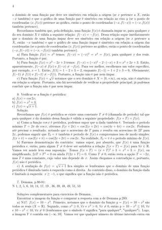 4
o domínio de uma função par deve ser simétrico em relação a origem (se x pertence a X, então
−x também) e que o gráco de uma função par é simétrico em relação ao eixo y (se o ponto de
coordenadas (x, f(x)) pertence ao gráco, então o ponto de coordenadas (−x, f(−x)) = (−x, f(x))
também pertence).
Recordamos também que, pela denição, uma função f(x) é chamada ímpar se, para qualquer x
do seu domínio X é válida a seguinte relação: f(−x) = −f(x). Dessa relação segue imediatamente
que o domínio de uma função ímpar deve ser simétrico em relação a origem (se x pertence a
X, então −x também) e que o gráco de uma função ímpar é simétrico em relação a origem das
coordenadas (se o ponto de coordenadas (x, f(x)) pertence ao gráco, então o ponto de coordenadas
(−x, f(−x)) = (−x, −f(x)) também pertence).
a) Para função f(x) = x2
temos: f(−x) = (−x)2
= x2
= f(x), para qualquer x dos reais.
Portanto, a função é par.
b) Para função f(x) = x2
− 2x + 3 temos: f(−x) = (−x)2
− 2 · (−x) + 3 = x2
+ 2x + 3. Então,
aparentemente, f(−x) ̸= f(x) e f(−x) ̸= −f(x). Para ver melhor, escolhemos um valor especíco,
por exemplo, x = 1. Então, f(1) = 1 − 2 + 3 = 2, enquanto f(−1) = 1 + 2 + 3 = 6. Obviamente,
f(−1) ̸= f(1) e f(−1) ̸= −f(1). Portanto, a função não é par nem ímpar.
c) Para função f(x) =
√
x notamos que o seu domínio é X = [0, +∞), ou seja, não é simétrico
em relação a origem. Portanto, não há necessidade de vericar a propriedade principal, já podemos
concluir que a função não é par nem ímpar.
8. Vericar se a função é periódica:
a) f(x) = cos 2x;
b) f(x) = x2
+ 3;
c) f(x) =
√
x + 1.
Solução.
Recordamos que f(x) é periódica se existe uma constante T ̸= 0 (chamada de período) tal que
para qualquer x do domínio dessa função é válida a seguinte propriedade: f(x + T) = f(x).
a) Como a função cos x é periódica, podemos supor que a dada também é. Testando o período
mínimo T = 2π de cos x, obtemos f(x + 2π) = cos 2(x + 2π) = cos(4x + 4π) = cos 2x. Podemos
até precisar o resultado: notando que o acrescimo de T para x resulta em acrescimo de 2T para
2x, podemos sugerir que T0 = π também é período de f(x) e comprovamos isso de modo simples:
f(x + π) = cos 2(x + π) = cos(2x + 2π) = cos 2x. Na realidade, T0 = π é o período mínimo de f(x).
b) Faremos demonstração do contrário: vamos supor, por absurdo, que f(x) é uma função
periódica e, então, para algum T ̸= 0 deve ser satisfeita a relação f(x + T) = f(x) para ∀x ∈ R.
Vamos ver aonde leva essa suposição. Temos f(x + T) = (x + T)2
+ 3 = x2
+ 3 = f(x), ou
simplicando, 2xT + T2
= 0 ou ainda T(2x + T) = 0. Como T ̸= 0, então resta a opção T = −2x,
mas T é uma constante, cujo valor não depende de x. Assim chegamos a contradição e, portanto,
f(x) não é periódica.
c) A avaliação de f(x) =
√
x + 1 ca simples se lembramos que o domínio de uma função
periódica é ilimitada tanto à esquerda como à direita. Ao contrário disso, o domínio da função dada
é limitado à esquerda: x ≥ −1, o que signica que a função não é periódica.
7. Demana, p.80-81:
N 1, 2, 5, 6, 10, 14, 17, 19 , 36, 39, 48, 49, 51, 53
Soluções complementares para exercícios de Demana.
Encontrar a imagem da função e comparar a resposta com a de Demana p.283:
a) N17: f(x) = 10 − x2
. Primeiro, notamos que o domínio da função y = f(x) = 10 − x2
são
todos os reais (X = R). Segundo, como x2
≥ 0, ∀x e x2
 0, ∀x ̸= 0, então y = 10 − x2
≤ 10, ∀x
e 10 − x2
 10, ∀x ̸= 0 (lembramos que o símbolo ∀ signica para qualquer, qualquer). Logo,
a imagem Y é contida em (−∞, 10]. Vamos ver que qualquer número do último intervalo entra em
 