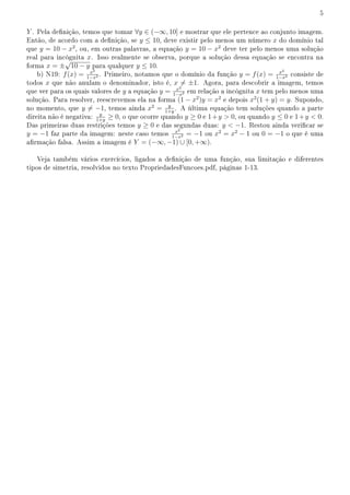 5
Y . Pela denição, temos que tomar ∀y ∈ (−∞, 10] e mostrar que ele pertence ao conjunto imagem.
Então, de acordo com a denição, se y ≤ 10, deve existir pelo menos um número x do domínio tal
que y = 10 − x2
, ou, em outras palavras, a equação y = 10 − x2
deve ter pelo menos uma solução
real para incógnita x. Isso realmente se observa, porque a solução dessa equação se encontra na
forma x = ±
√
10 − y para qualquer y ≤ 10.
b) N19: f(x) = x2
1−x2 . Primeiro, notamos que o domínio da função y = f(x) = x2
1−x2 consiste de
todos x que não anulam o denominador, isto é, x ̸= ±1. Agora, para descobrir a imagem, temos
que ver para os quais valores de y a equação y = x2
1−x2 em relação a incógnita x tem pelo menos uma
solução. Para resolver, reescrevemos ela na forma (1 − x2
)y = x2
e depois x2
(1 + y) = y. Supondo,
no momento, que y ̸= −1, temos ainda x2
= y
1+y
. A última equação tem soluções quando a parte
direita não é negativa: y
1+y
≥ 0, o que ocorre quando y ≥ 0 e 1+y  0, ou quando y ≤ 0 e 1+y  0.
Das primeiras duas restrições temos y ≥ 0 e das segundas duas: y  −1. Restou ainda vericar se
y = −1 faz parte da imagem: neste caso temos x2
1−x2 = −1 ou x2
= x2
− 1 ou 0 = −1 o que é uma
armação falsa. Assim a imagem é Y = (−∞, −1) ∪ [0, +∞).
Veja também vários exercícios, ligados a denição de uma função, sua limitação e diferentes
tipos de simetria, resolvidos no texto PropriedadesFuncoes.pdf, páginas 1-13.
 