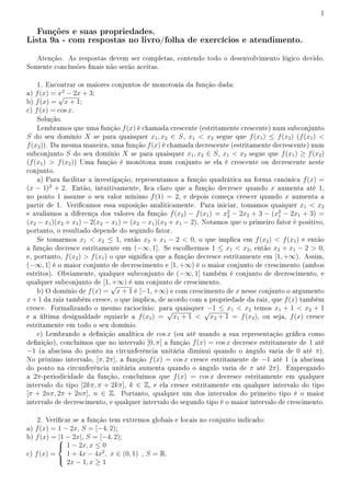 1
Funções e suas propriedades.
Lista 9a - com respostas no livro/folha de exercícios e atendimento.
Atenção. As respostas devem ser completas, contendo todo o desenvolvimento lógico devido.
Somente conclusões nais não serão aceitas.
1. Encontrar os maiores conjuntos de monotonia da função dada:
a) f(x) = x2
− 2x + 3;
b) f(x) =
√
x + 1;
c) f(x) = cos x.
Solução.
Lembramos que uma função f(x) é chamada crescente (estritamente crescente) num subconjunto
S do seu domínio X se para quaisquer x1, x2 ∈ S, x1  x2 segue que f(x1) ≤ f(x2) (f(x1) 
f(x2)). Da mesma maneira, uma função f(x) é chamada decrescente (estritamente decrescente) num
subconjunto S do seu domínio X se para quaisquer x1, x2 ∈ S, x1  x2 segue que f(x1) ≥ f(x2)
(f(x1)  f(x2)) Uma função é monótona num conjunto se ela é crescente ou decrescente neste
conjunto.
a) Para facilitar a investigação, representamos a função quadrática na forma canônica f(x) =
(x − 1)2
+ 2. Então, intuitivamente, ca claro que a função decresce quando x aumenta até 1,
no ponto 1 assume o seu valor mínimo f(1) = 2, e depois começa crescer quando x aumenta a
partir de 1. Vericamos essa suposição analiticamente. Para iniciar, tomamos quaiquer x1  x2
e avaliamos a diferença dos valores da função f(x2) − f(x1) = x2
2 − 2x2 + 3 − (x2
1 − 2x1 + 3) =
(x2 − x1)(x2 + x1) − 2(x2 − x1) = (x2 − x1)(x2 + x1 − 2). Notamos que o primeiro fator é positivo,
portanto, o resultado depende do segundo fator.
Se tomarmos x1  x2 ≤ 1, então x2 + x1 − 2  0, o que implica em f(x2)  f(x1) e então
a função decresce estritamente em (−∞, 1]. Se escolhermos 1 ≤ x1  x2, então x2 + x1 − 2  0,
e, portanto, f(x2)  f(x1) o que signica que a função decresce estritamente em [1, +∞). Assim,
(−∞, 1] é o maior conjunto de decrescimento e [1, +∞) é o maior conjunto de crescimento (ambos
estritos). Obviamente, qualquer subconjunto de (−∞, 1] também é conjunto de decrescimento, e
qualquer subconjunto de [1, +∞) é um conjunto de crescimento.
b) O domínio de f(x) =
√
x + 1 é [−1, +∞) e com crescimento de x nesse conjunto o argumento
x + 1 da raiz também cresce, o que implica, de acordo com a propriedade da raiz, que f(x) também
cresce. Formalizando o mesmo raciocínio: para quaisquer −1 ≤ x1  x2 temos x1 + 1  x2 + 1
e a última desigualdade equiavle a f(x1) =
√
x1 + 1 
√
x2 + 1 = f(x2), ou seja, f(x) cresce
estritamente em todo o seu domínio.
c) Lembrando a denição analítica de cos x (ou até usando a sua representação gráca como
denição), concluímos que no intervalo [0, π] a função f(x) = cos x decresce estritamente de 1 até
−1 (a abscissa do ponto na circunferência unitária diminui quando o ângulo varia de 0 até π).
No próximo intervalo, [π, 2π], a função f(x) = cos x cresce estritamente de −1 até 1 (a abscissa
do ponto na circunferência unitária aumenta quando o ângulo varia de π até 2π). Empregando
a 2π-periodicidade da função, concluímos que f(x) = cos x decresce estritamente em qualquer
intervalo do tipo [2kπ, π + 2kπ], k ∈ Z, e ela cresce estritamente em qualquer intervalo do tipo
[π + 2nπ, 2π + 2nπ], n ∈ Z. Portanto, qualquer um dos intervalos do primeiro tipo é o maior
intervalo de decrescimento, e qualquer intervalo do segundo tipo é o maior intervalo de crescimento.
2. Vericar se a função tem extremos globais e locais no conjunto indicado:
a) f(x) = 1 − 2x, S = [−4, 2);
b) f(x) = |1 − 2x|, S = [−4, 2);
c) f(x) =



1 − 2x, x ≤ 0
1 + 4x − 4x2
, x ∈ (0, 1)
2x − 1, x ≥ 1
, S = R.
 