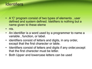 Identifiers
• A 'C' program consist of two types of elements , user
defined and system defined. Idetifiers is nothing but ...