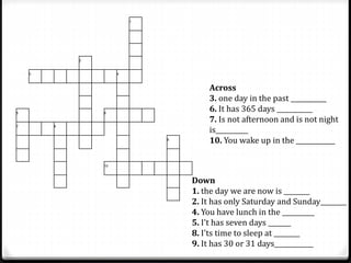 1
2
3 4
5 6
7 8
9
10
Across
3. one day in the past ___________
6. It has 365 days ___________
7. Is not afternoon and is not night
is__________
10. You wake up in the ____________
Down
1. the day we are now is ________
2. It has only Saturday and Sunday________
4. You have lunch in the __________
5. I't has seven days _______
8. I'ts time to sleep at ________
9. It has 30 or 31 days____________