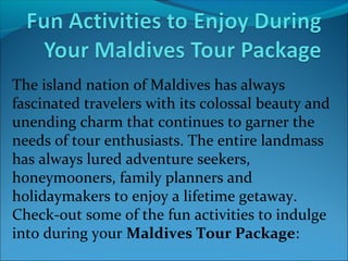 The island nation of Maldives has always
fascinated travelers with its colossal beauty and
unending charm that continues to garner the
needs of tour enthusiasts. The entire landmass
has always lured adventure seekers,
honeymooners, family planners and
holidaymakers to enjoy a lifetime getaway.
Check-out some of the fun activities to indulge
into during your Maldives Tour Package:

 