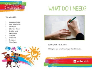 What do i need?
You will need:
• 1 cardboard tube
• 2 lids of ice-cream
• 1 toothpick
• 1 bamboo skewer
• 1 rubber band
• 1 wood bead
• Craft wire
• Cardboard
• Sandpaper
• Tube of glue
Duration of the activity:
Making the race car will take longer than 20 minutes.
 