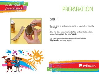 pREPARATION
Step 1
Cut two strips of cardboard, not too big or too small, as shown by
the image.
Glue the strips around each end of the cardboard tube, with the
stripes flush against the tube’s end.
Let it dry and apply some strength so it will stay glued.
Clothespins and great options.
 