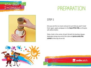 pREPARATION
Step 2
One you eat the ice cream and you’re sure that you won’t need
them again, apply sandpaper to the top of the lids, so the glue
will adhere better.
Poke a hole in the center of each lid with the bamboo skewer.
Apply glue along one end of the tube and press onto the
center of the top of one lid.
 