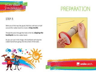 pREPARATION
Step 3
With one of the two lids glued, fold the craft wire in half
around the rubber band to create a long needle.
Thread the wire through the hole in the lid, slipping the
toothpick into the rubber band.
As you can see in the image, the toothpick will stop the
rubber band from going into the center of the tube.
 