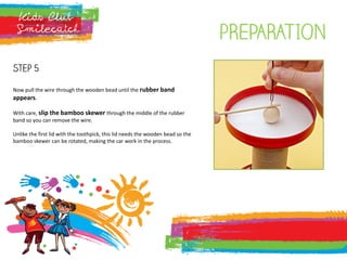 pREPARATION
Step 5
Now pull the wire through the wooden bead until the rubber band
appears.
With care, slip the bamboo skewer through the middle of the rubber
band so you can remove the wire.
Unlike the first lid with the toothpick, this lid needs the wooden bead so the
bamboo skewer can be rotated, making the car work in the process.
 