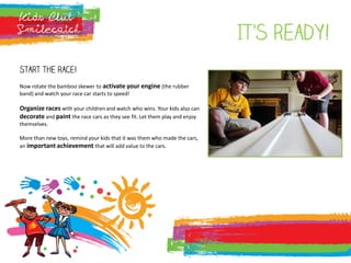 It’s ready!
Start the race!
Now rotate the bamboo skewer to activate your engine (the rubber
band) and watch your race car starts to speed!
Organize races with your children and watch who wins. Your kids also can
decorate and paint the race cars as they see fit. Let them play and enjoy
themselves.
More than new toys, remind your kids that it was them who made the cars,
an important achievement that will add value to the cars.
 