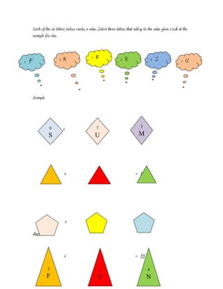 Each of the six letters below carries a value. Select three letters that add up to the value given. Look at the
        example for clue.



                               M                  4   N                    R                      S
2   F                      3                                           5                      6                   7   U




        Example




                   6           +                      7   +                     = 3
                                                                                  16
                   S                                  U                             M




                               +                          +                      = 13




                               +                              +                 = 17
        Answer:


                               +                          +                      = 13
                  2                                       7                               4
                  F                                   U                                  N
                                                      U
 