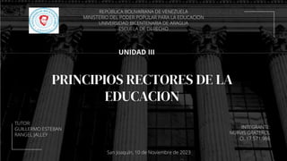 PRINCIPIOS RECTORES DE LA
EDUCACION
UNIDAD III
INTEGRANTE:
NURVIS GRATEROL
CI: 17.571.986
REPÚBLICA BOLIVARIANA DE VENEZUELA
MINISTERIO DEL PODER POPULAR PARA LA EDUCACION
UNIVERSIDAD BICENTENARIA DE ARAGUA
ESCUELA DE DERECHO
TUTOR:
GUILLERMO ESTEBAN
RANGEL JALLEY
San Joaquín, 10 de Noviembre de 2023
 