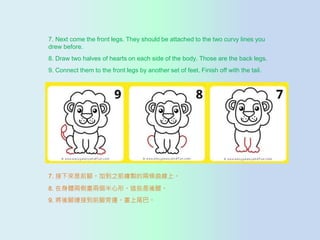 7. Next come the front legs. They should be attached to the two curvy lines you
drew before.
8. Draw two halves of hearts on each side of the body. Those are the back legs.
9. Connect them to the front legs by another set of feet. Finish off with the tail.
7. ǰ_ӵ֮ǰLuăɗlϡ
8. wɂȮɂΡ@Щȡ
9. _Bӵǰ_߅β͡
 