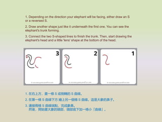 1. Depending on the direction your elephant will be facing, either draw an S
or a reversed S.
2. Draw another shape just like it underneath the first one. You can see the
elephant's trunk forming.
3. Connect the two S-shaped lines to finish the trunk. Then, start drawing the
elephant's head and a little 'lens' shape at the bottom of the head.
1. Ϸһl S D S 
2. ڵһl S · Lһl S @Ǵıӡ
3. BӃɗl S cǡ
Ȼᣬ_ʼ^^¼һlС
 