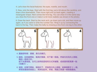 4. Let's draw the facial features: the eyes, nostrils, and mouth.
5. Now, onto the legs. Start with the front leg, just a bit above the neckline, and
draw a line downwards. Then move right and up back again, creating a
rectangular shape. Next comes the hind leg. You can draw it in the same way
you drew the front one or make it a bit more realistic (as shown in the photo).
6. Draw the back. Start by the neck arch, go down just a bit, and then move up
again, as if you were to write the number two. Wrap it up by connecting the
back to the leg. Then make the belly by drawing a line from one leg to the other.
4. Ę磺۾ǿ׺͡
5. Ȳǰ_ʼԸi®һlȻҺƄӣ
һLΡ
ȡҲ԰ǰͬʽLu߮ø挍һc
Dʾ
6. i_ʼ΢£ȻٴƄӣ񌑔 2 һӡ
BӵϣȻᣬ֮gBһl
 