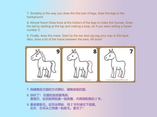 7. Similarly to the way you drew the first pair of legs, draw the legs in the
background.
8. Almost there! Draw lines at the bottom of the legs to make the hooves. Draw
the tail by starting at the top and making a loop, as if you were writing a 'loose'
number 2.
9. Finally, draw the mane. Start by the ear and zig-zag your way to the back.
Also, draw a bit of the mane between the ears. All done!
7. cLuǰȵķʽƣLuȡ
8. ˣ ȵĵײR㡣
βͣƨ_ʼһLȦɂɢ 2 ֡
9. ᮋëĶ_ʼ Z ξ残
⣬ڶ֮gһcëˣ
 