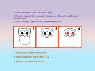 4. Draw two big black circles for the owls eyes.
5. Continue by drawing two triangular shapes on top of the owls head to make
the owls ears.
6. Draw a U shape underneath the head to make the body.
4. ɂɫĴAȦ ؈^۾
5. ^m؈^^ϮɂΡ䡹
6. ^·һ U w
 