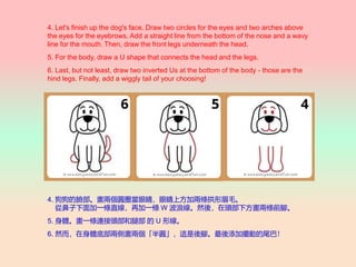 4. Let's finish up the dog's face. Draw two circles for the eyes and two arches above
the eyes for the eyebrows. Add a straight line from the bottom of the nose and a wavy
line for the mouth. Then, draw the front legs underneath the head.
5. For the body, draw a U shape that connects the head and the legs.
6. Last, but not least, draw two inverted Us at the bottom of the body - those are the
hind legs. Finally, add a wiggly tail of your choosing!
4. ĘɂAȦ۾۾ϷӃɗlüë
ıһlֱټһl W ˾Ȼᣬ^·ɗlǰ_
5. wһlB^Ȳ  U ξ
6. ȻwײɂȮɂA@_Ӕ[ӵβͣ
 