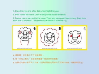 4. Draw the eyes and a few dots underneath the nose.
5. Next comes the mane. Draw a wavy circle around the head.
6. Draw a pair of ears inside the mane. Then, add two curved lines coming down from
each side of the head. They should look similar to brackets C ( ).
4. ۾Kڱ·ӎׂc
5. ë^܇һεĈAȦ
6. ëȮһ䡣Ȼᣬ^ɂȼӃɗlc̖ ( )
 