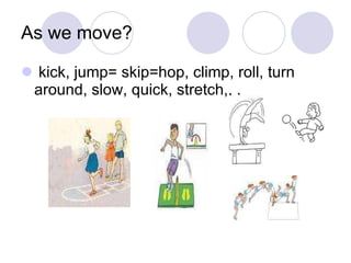As we move? kick, jump= skip=hop, climp, roll, turn around, slow, quick, stretch,, . 
