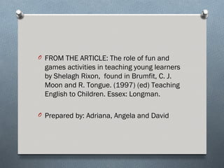 O FROM THE ARTICLE: The role of fun and
  games activities in teaching young learners
  by Shelagh Rixon, found in Brumfit, C. J.
  Moon and R. Tongue. (1997) (ed) Teaching
  English to Children. Essex: Longman.

O Prepared by: Adriana, Angela and David
 