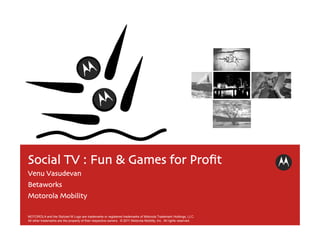 Social TV : Fun & Games for Proﬁt	

Venu Vasudevan	

Betaworks	

Motorola Mobility	


MOTOROLA and the Stylized M Logo are trademarks or registered trademarks of Motorola Trademark Holdings, LLC.
All other trademarks are the property of their respective owners. © 2011 Motorola Mobility, Inc. All rights reserved.
 