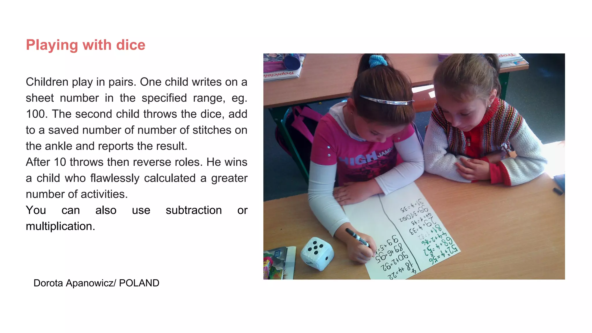 Playing with dice
Children play in pairs. One child writes on a
sheet number in the specified range, eg.
100. The second child throws the dice, add
to a saved number of number of stitches on
the ankle and reports the result.
After 10 throws then reverse roles. He wins
a child who flawlessly calculated a greater
number of activities.
You can also use subtraction or
multiplication.
Dorota Apanowicz/ POLAND
 
