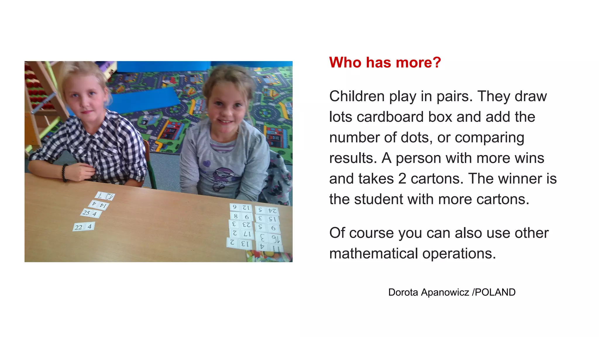 Who has more?
Children play in pairs. They draw
lots cardboard box and add the
number of dots, or comparing
results. A person with more wins
and takes 2 cartons. The winner is
the student with more cartons.
Of course you can also use other
mathematical operations.
Dorota Apanowicz /POLAND
 
