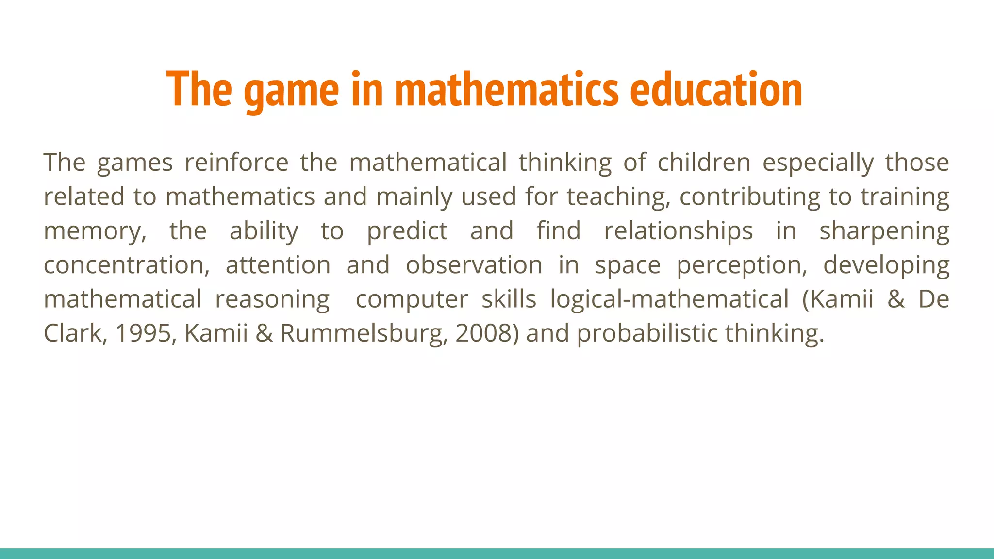 The games reinforce the mathematical thinking of children especially those
related to mathematics and mainly used for teaching, contributing to training
memory, the ability to predict and find relationships in sharpening
concentration, attention and observation in space perception, developing
mathematical reasoning computer skills logical-mathematical (Kamii & De
Clark, 1995, Kamii & Rummelsburg, 2008) and probabilistic thinking.
The game in mathematics education
 
