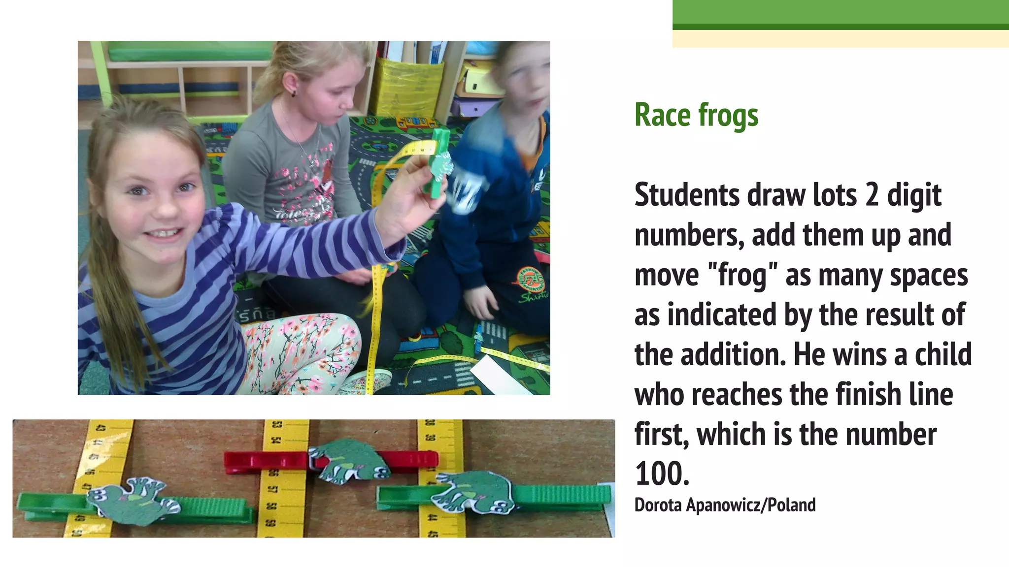 Race frogs
Students draw lots 2 digit
numbers, add them up and
move "frog" as many spaces
as indicated by the result of
the addition. He wins a child
who reaches the finish line
first, which is the number
100.
Dorota Apanowicz/Poland
 