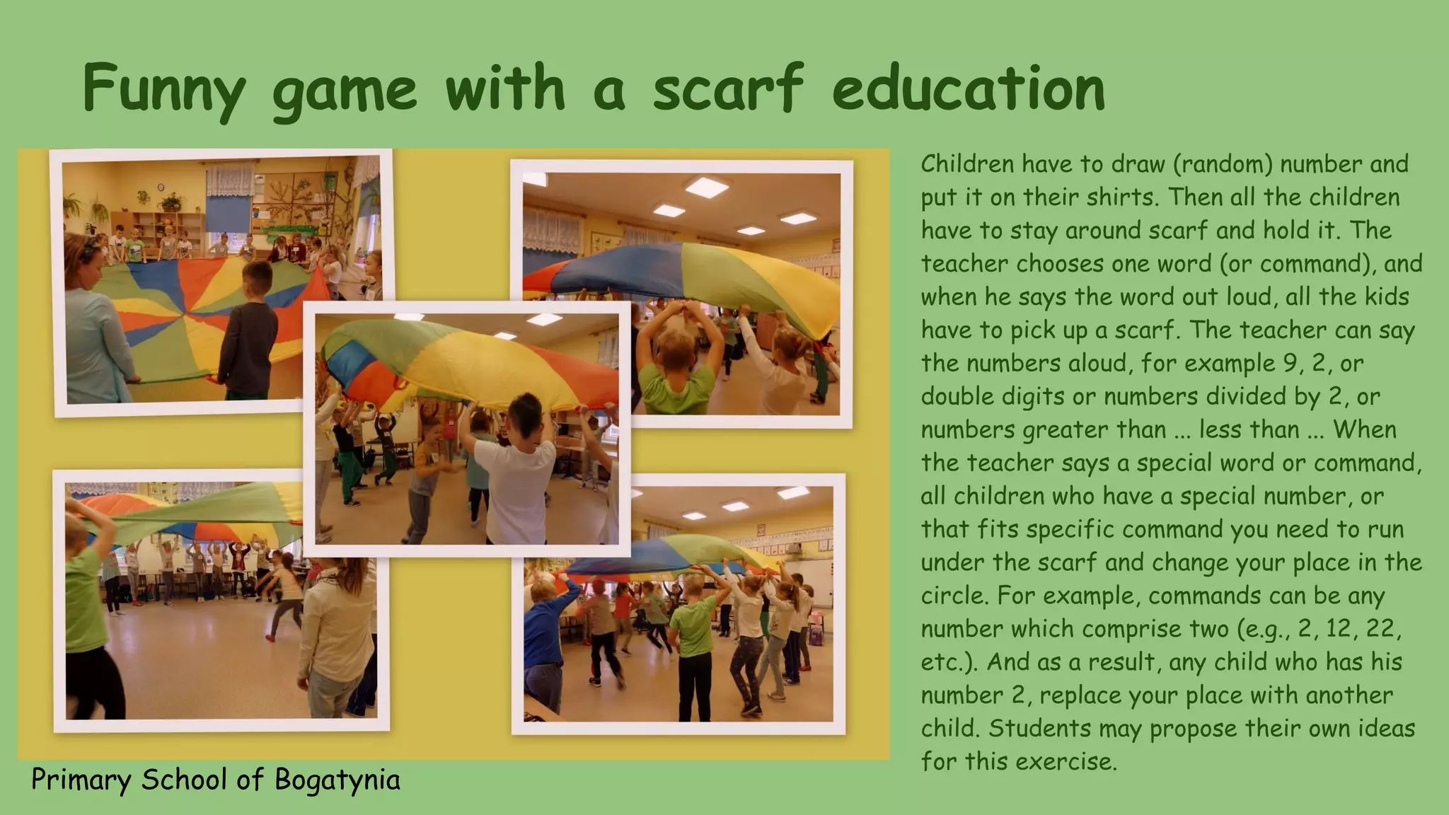 Funny game with a scarf education
Children have to draw (random) number and
put it on their shirts. Then all the children
have to stay around scarf and hold it. The
teacher chooses one word (or command), and
when he says the word out loud, all the kids
have to pick up a scarf. The teacher can say
the numbers aloud, for example 9, 2, or
double digits or numbers divided by 2, or
numbers greater than ... less than ... When
the teacher says a special word or command,
all children who have a special number, or
that fits specific command you need to run
under the scarf and change your place in the
circle. For example, commands can be any
number which comprise two (e.g., 2, 12, 22,
etc.). And as a result, any child who has his
number 2, replace your place with another
child. Students may propose their own ideas
for this exercise.
Primary School of Bogatynia
 