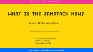 Fun and Games with the Full-Stack Jamstack
Mike Cavaliere 🔗 mikecavaliere.com 🔗 @mcavaliere
what is the Jamstack now?
Build things in anything
Compile to HTML
Fetch data w/APIs
Spoiler: it's the same thing.
🔗 Netlify blog: The Jamstack definition evolved
 